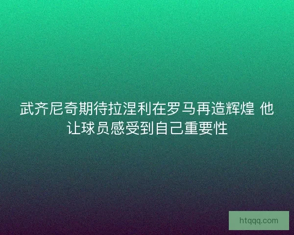 武齐尼奇期待拉涅利在罗马再造辉煌 他让球员感受到自己重要性