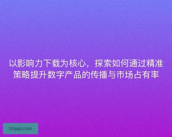 以影响力下载为核心，探索如何通过精准策略提升数字产品的传播与市场占有率