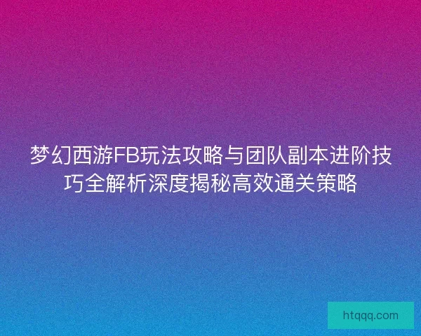 梦幻西游FB玩法攻略与团队副本进阶技巧全解析深度揭秘高效通关策略