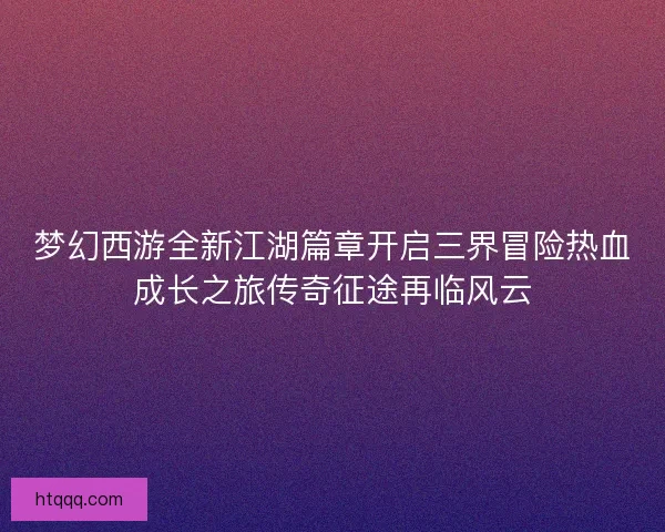 梦幻西游全新江湖篇章开启三界冒险热血成长之旅传奇征途再临风云 梦幻西游全新江湖篇章开启三界冒险热血成长之旅传奇征途再临风云