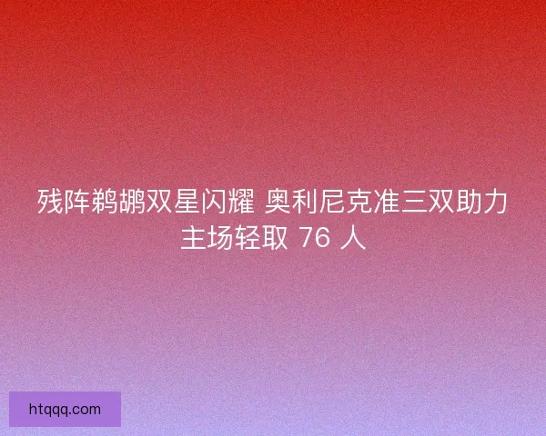 残阵鹈鹕双星闪耀 奥利尼克准三双助力主场轻取 76 人