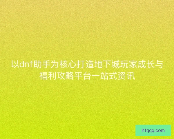 以dnf助手为核心打造地下城玩家成长与福利攻略平台一站式资讯