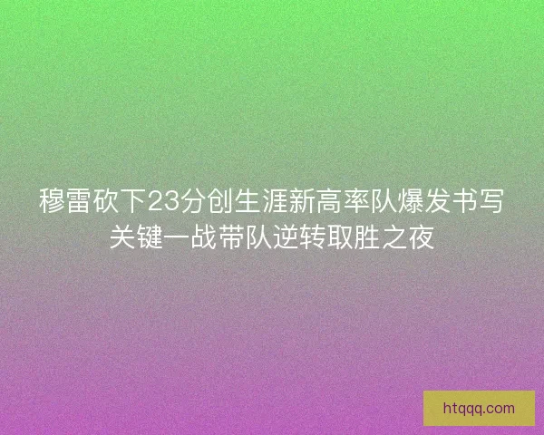 穆雷砍下23分创生涯新高率队爆发书写关键一战带队逆转取胜之夜