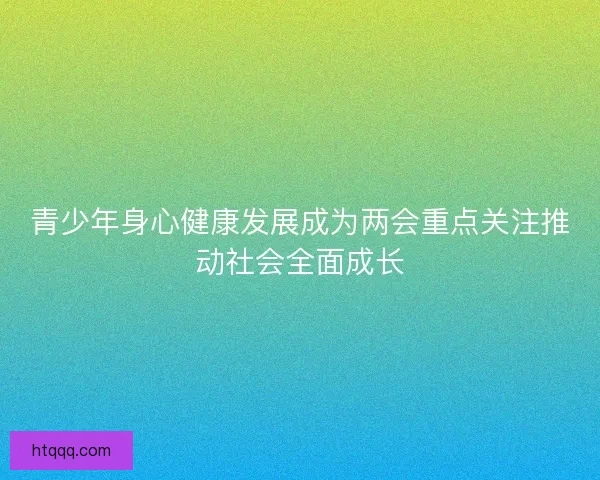 青少年身心健康发展成为两会重点关注推动社会全面成长