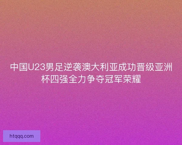 中国U23男足逆袭澳大利亚成功晋级亚洲杯四强全力争夺冠军荣耀