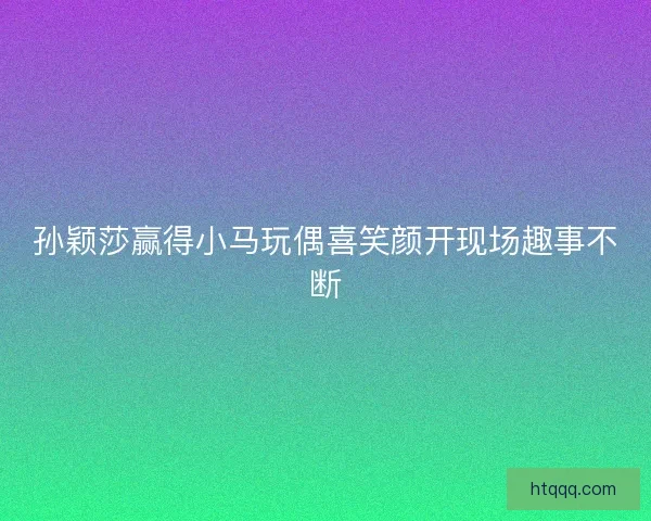 孙颖莎赢得小马玩偶喜笑颜开现场趣事不断
