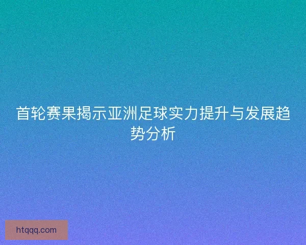首轮赛果揭示亚洲足球实力提升与发展趋势分析