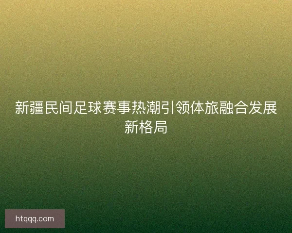新疆民间足球赛事热潮引领体旅融合发展新格局