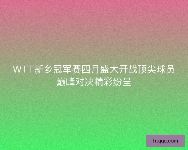 WTT新乡冠军赛四月盛大开战顶尖球员巅峰对决精彩纷呈 WTT新乡冠军赛四月盛大开战顶尖球员巅峰对决精彩纷呈