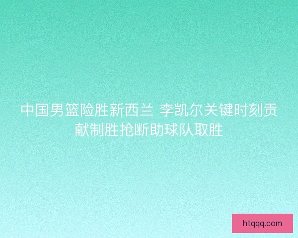 中国男篮险胜新西兰 李凯尔关键时刻贡献制胜抢断助球队取胜