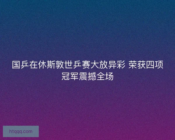 国乒在休斯敦世乒赛大放异彩 荣获四项冠军震撼全场