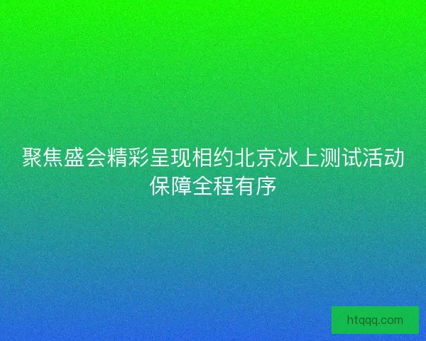 聚焦盛会精彩呈现相约北京冰上测试活动保障全程有序