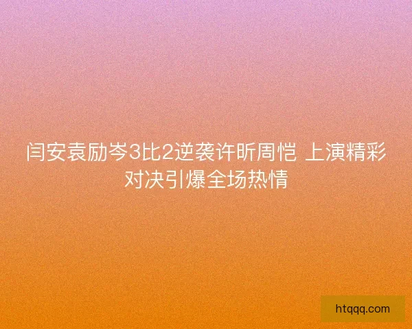 闫安袁励岑3比2逆袭许昕周恺 上演精彩对决引爆全场热情
