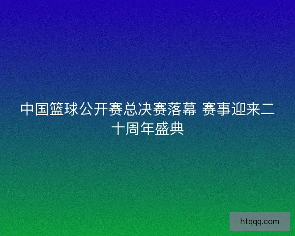 中国篮球公开赛总决赛落幕 赛事迎来二十周年盛典