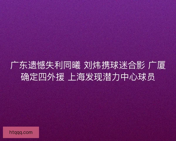 广东遗憾失利同曦 刘炜携球迷合影 广厦确定四外援 上海发现潜力中心球员