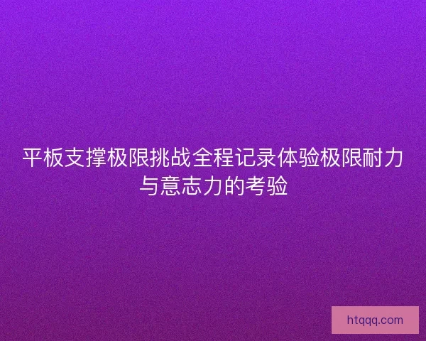 平板支撑极限挑战全程记录体验极限耐力与意志力的考验