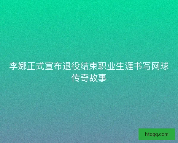 李娜正式宣布退役结束职业生涯书写网球传奇故事