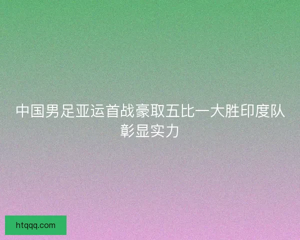 中国男足亚运首战豪取五比一大胜印度队彰显实力