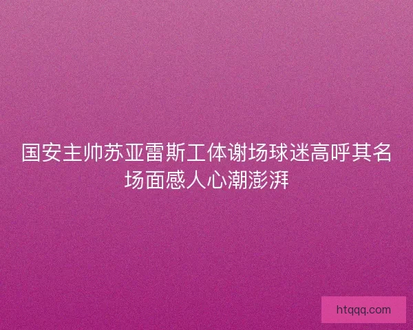 国安主帅苏亚雷斯工体谢场球迷高呼其名场面感人心潮澎湃 国安主帅苏亚雷斯工体谢场球迷高呼其名场面感人心潮澎湃