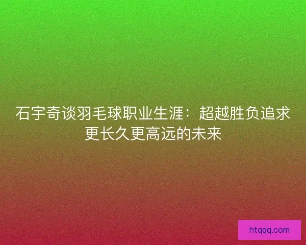 石宇奇谈羽毛球职业生涯：超越胜负追求更长久更高远的未来