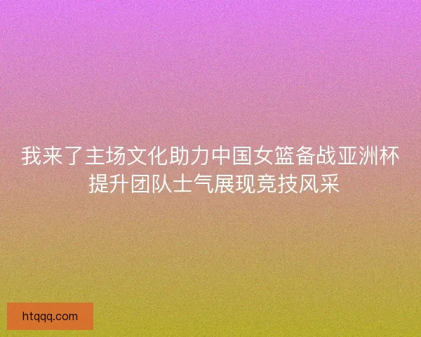 我来了主场文化助力中国女篮备战亚洲杯 提升团队士气展现竞技风采