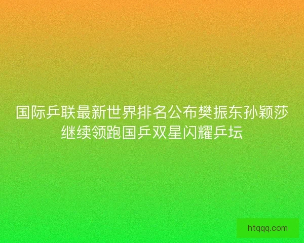 国际乒联最新世界排名公布樊振东孙颖莎继续领跑国乒双星闪耀乒坛