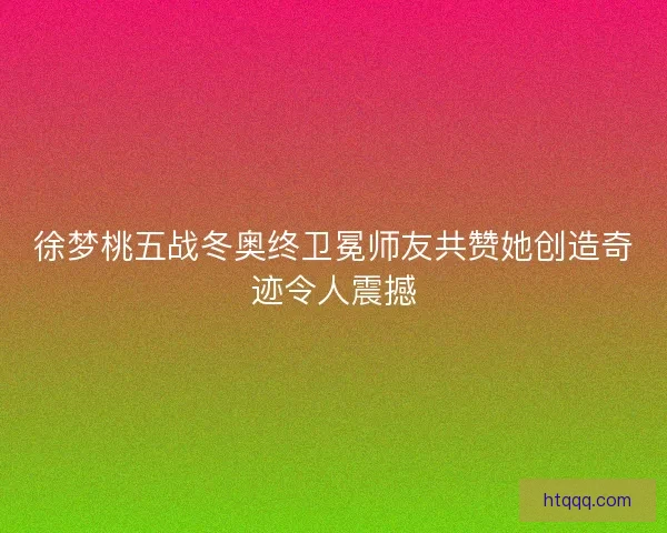 徐梦桃五战冬奥终卫冕师友共赞她创造奇迹令人震撼
