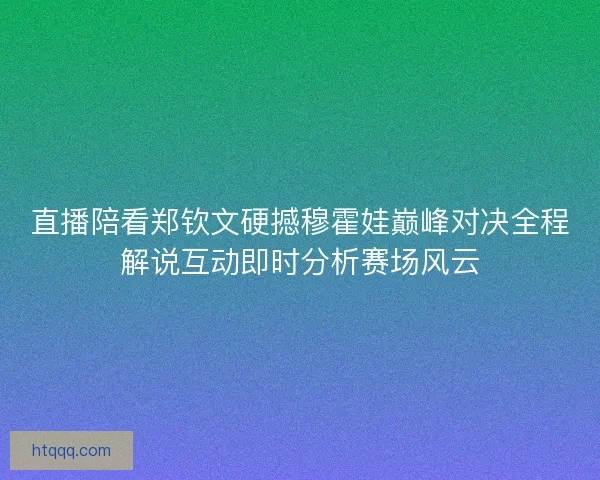 直播陪看郑钦文硬撼穆霍娃巅峰对决全程解说互动即时分析赛场风云